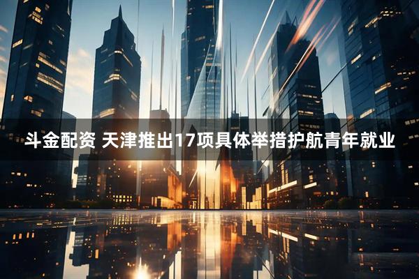 斗金配资 天津推出17项具体举措护航青年就业