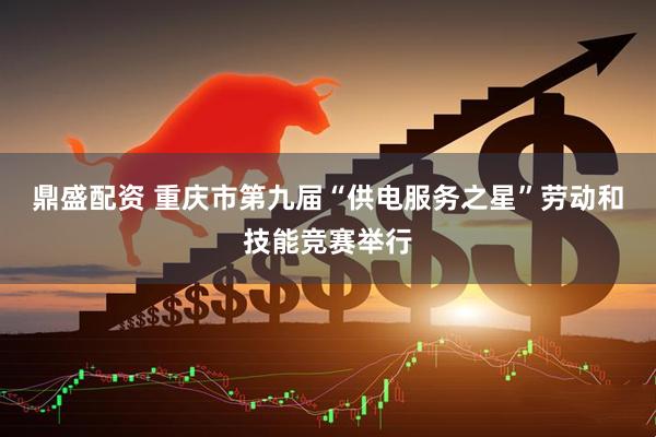 鼎盛配资 重庆市第九届“供电服务之星”劳动和技能竞赛举行