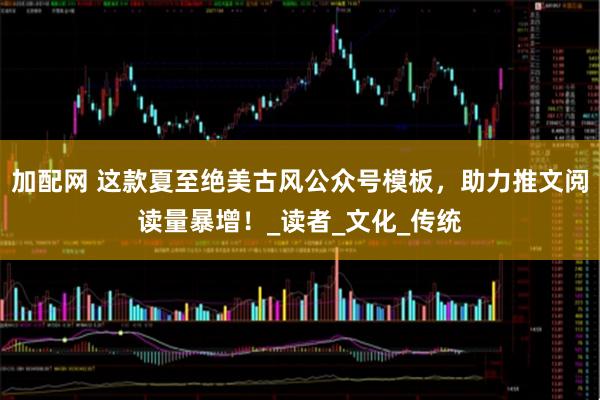 加配网 这款夏至绝美古风公众号模板，助力推文阅读量暴增！_读者_文化_传统