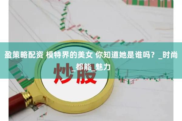 盈策略配资 模特界的美女 你知道她是谁吗？_时尚_都能_魅力