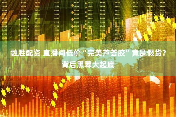 融胜配资 直播间低价“完美芦荟胶”竟是假货？背后黑幕大起底