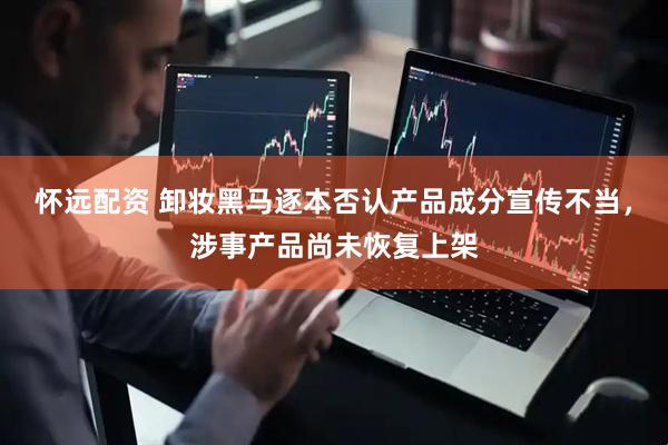 怀远配资 卸妆黑马逐本否认产品成分宣传不当，涉事产品尚未恢复上架