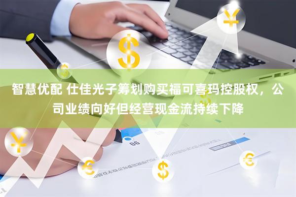 智慧优配 仕佳光子筹划购买福可喜玛控股权，公司业绩向好但经营现金流持续下降