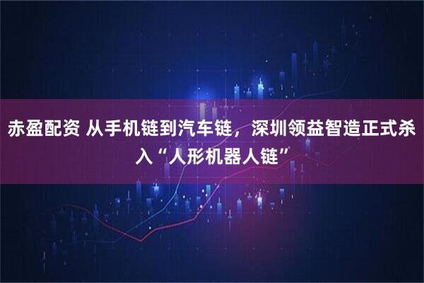 赤盈配资 从手机链到汽车链，深圳领益智造正式杀入“人形机器人链”