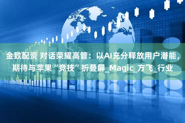 金致配资 对话荣耀高管：以AI充分释放用户潜能，期待与苹果“竞技”折叠屏_Magic_方飞_行业