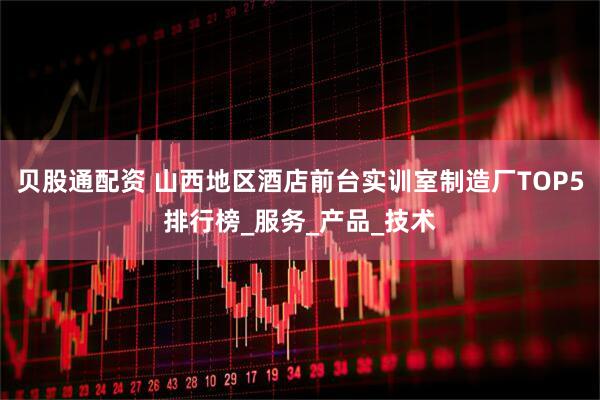 贝股通配资 山西地区酒店前台实训室制造厂TOP5排行榜_服务_产品_技术