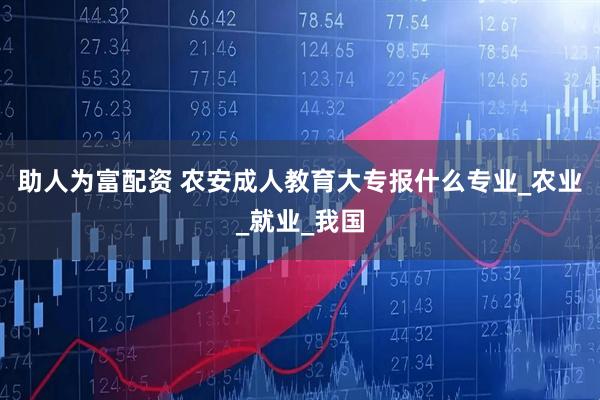 助人为富配资 农安成人教育大专报什么专业_农业_就业_我国