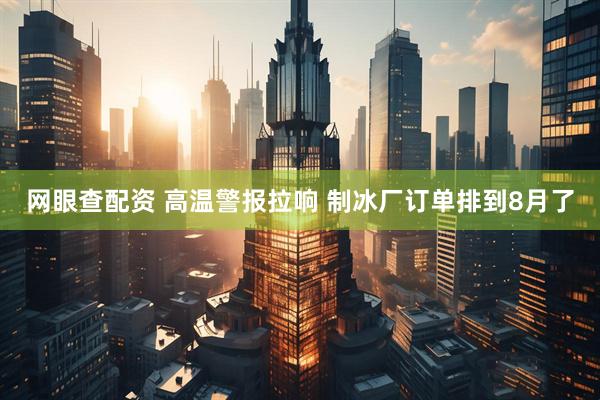 网眼查配资 高温警报拉响 制冰厂订单排到8月了