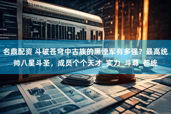 名鼎配资 斗破苍穹中古族的黑湮军有多强？最高统帅八星斗圣，成员个个天才_实力_斗尊_都统