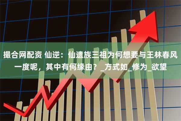 撮合网配资 仙逆：仙遗族三祖为何想要与王林春风一度呢，其中有何缘由？_方式如_修为_欲望