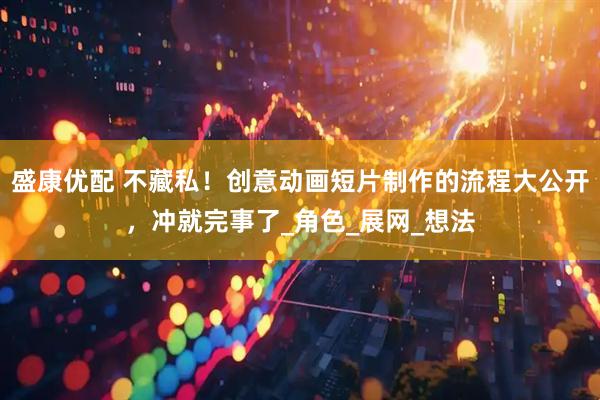 盛康优配 不藏私！创意动画短片制作的流程大公开，冲就完事了_角色_展网_想法