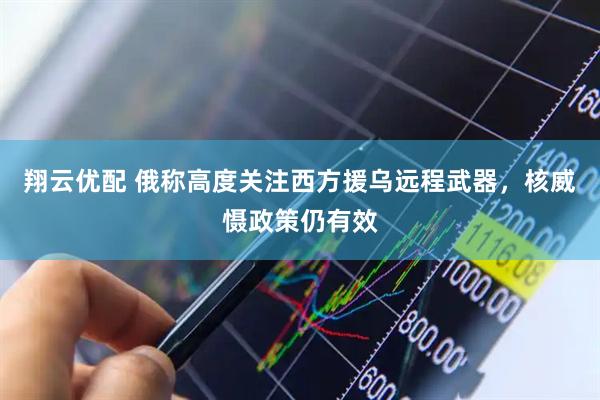 翔云优配 俄称高度关注西方援乌远程武器，核威慑政策仍有效