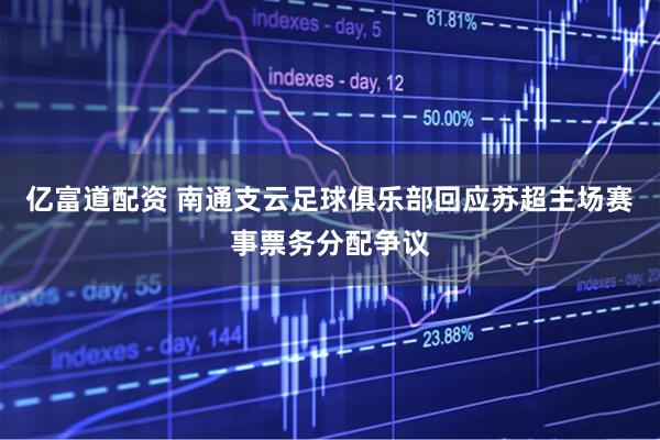 亿富道配资 南通支云足球俱乐部回应苏超主场赛事票务分配争议