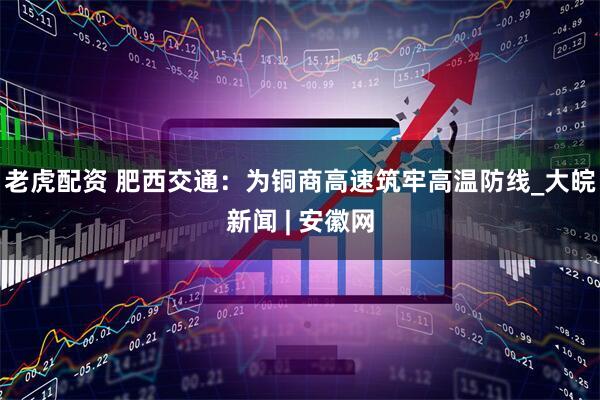 老虎配资 肥西交通：为铜商高速筑牢高温防线_大皖新闻 | 安徽网