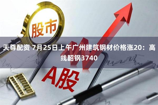 天尊配资 7月25日上午广州建筑钢材价格涨20：高线韶钢3740