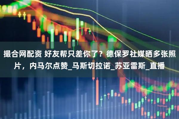 撮合网配资 好友帮只差你了？德保罗社媒晒多张照片，内马尔点赞_马斯切拉诺_苏亚雷斯_直播