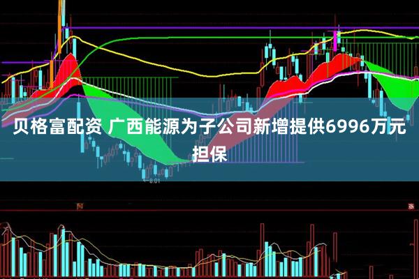 贝格富配资 广西能源为子公司新增提供6996万元担保
