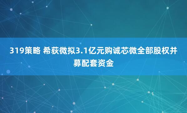 319策略 希荻微拟3.1亿元购诚芯微全部股权并募配套资金