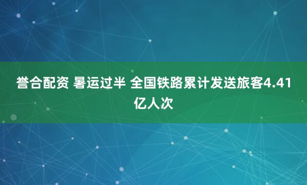 誉合配资 暑运过半 全国铁路累计发送旅客4.41亿人次