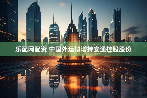 乐配网配资 中国外运拟增持安通控股股份