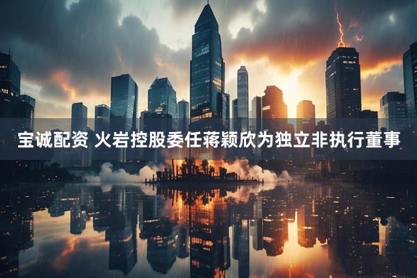 宝诚配资 火岩控股委任蒋颖欣为独立非执行董事