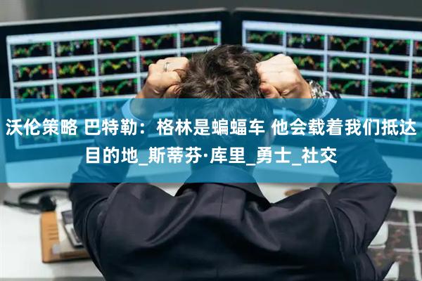 沃伦策略 巴特勒：格林是蝙蝠车 他会载着我们抵达目的地_斯蒂芬·库里_勇士_社交