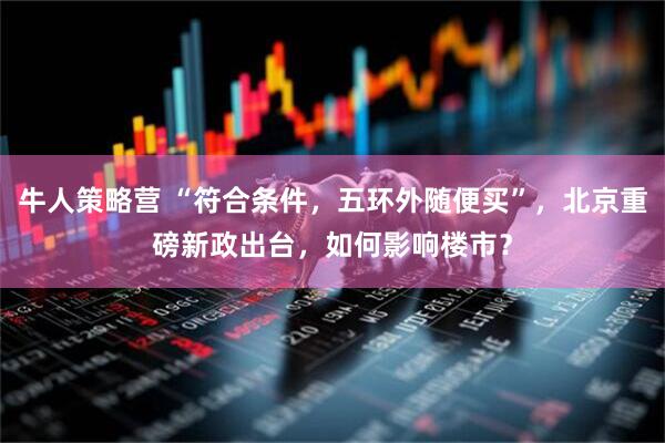 牛人策略营 “符合条件，五环外随便买”，北京重磅新政出台，如何影响楼市？