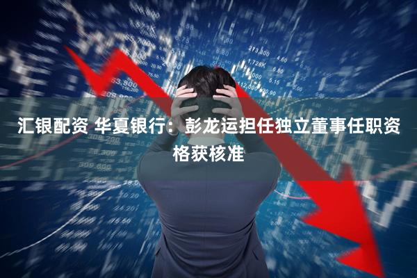 汇银配资 华夏银行：彭龙运担任独立董事任职资格获核准