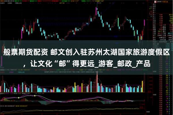 般票期货配资 邮文创入驻苏州太湖国家旅游度假区，让文化“邮”得更远_游客_邮政_产品
