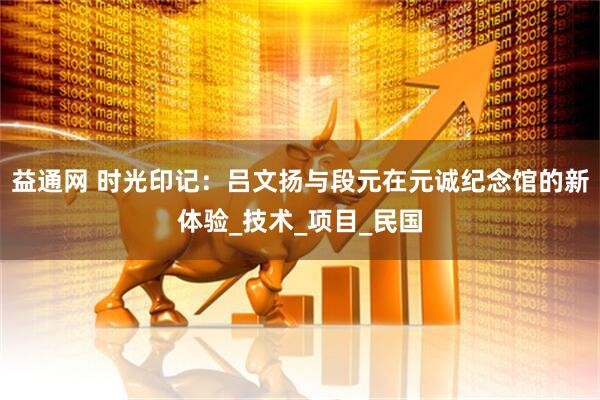 益通网 时光印记：吕文扬与段元在元诚纪念馆的新体验_技术_项目_民国